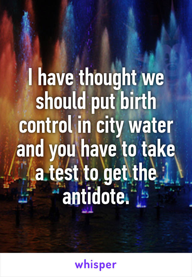 I have thought we should put birth control in city water and you have to take a test to get the antidote.