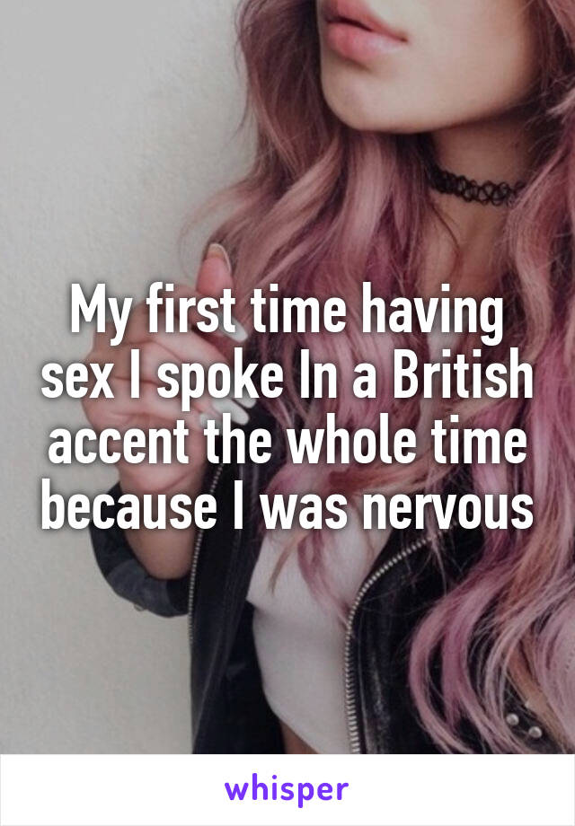 My first time having sex I spoke In a British accent the whole time because I was nervous