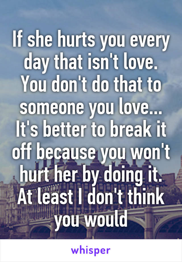 If she hurts you every day that isn't love. You don't do that to someone you love... It's better to break it off because you won't hurt her by doing it. At least I don't think you would
