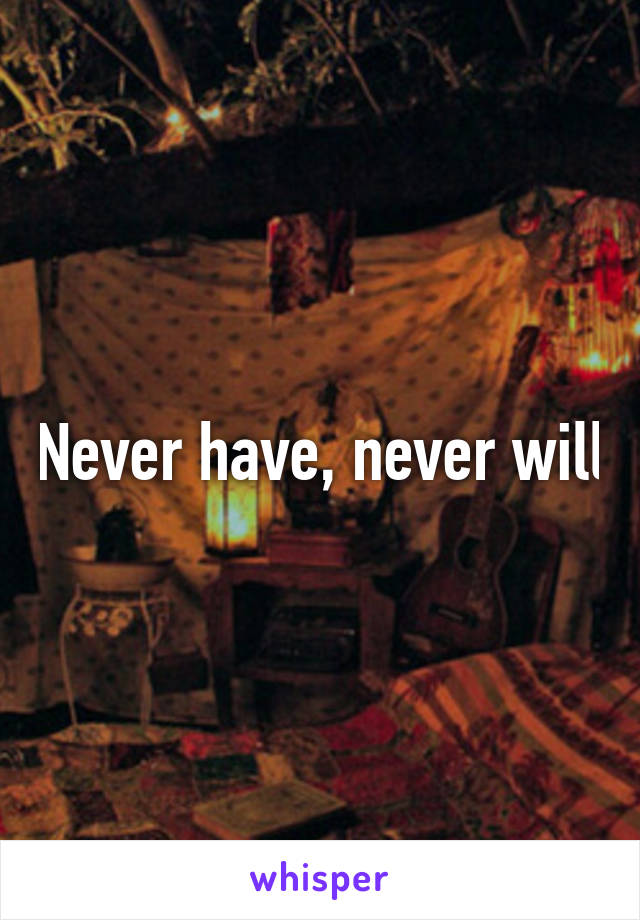 Never have, never will