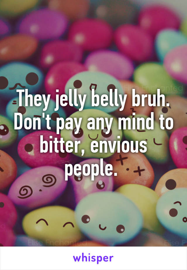 They jelly belly bruh. Don't pay any mind to bitter, envious people. 