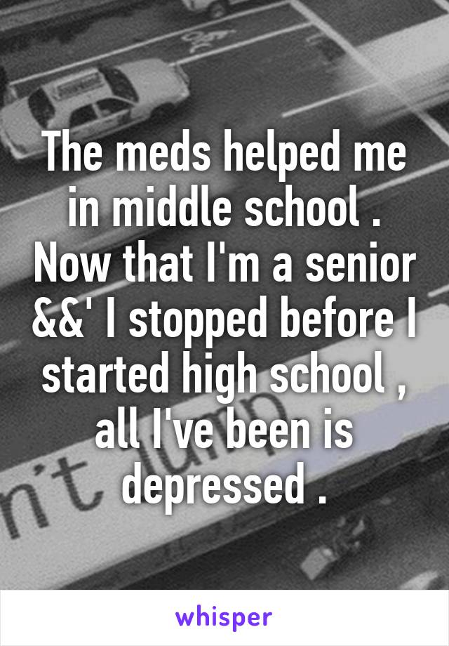 The meds helped me in middle school . Now that I'm a senior &&' I stopped before I started high school , all I've been is depressed .