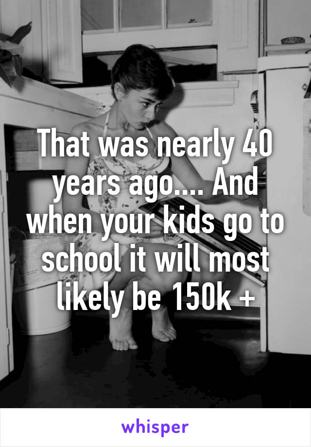 That was nearly 40 years ago.... And when your kids go to school it will most likely be 150k +