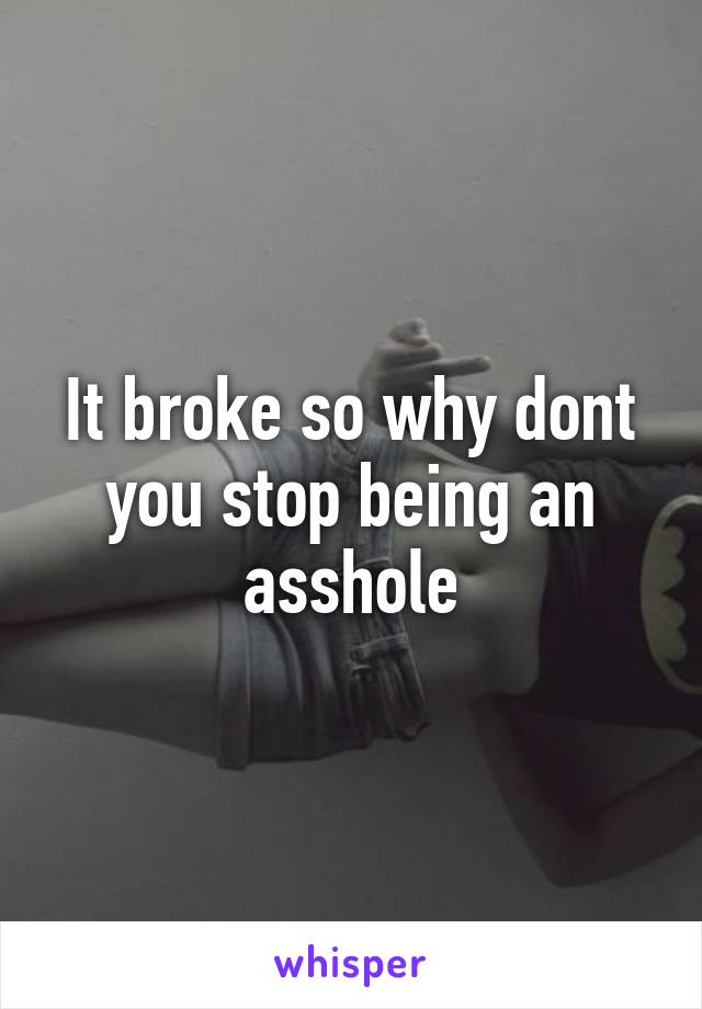 It broke so why dont you stop being an asshole