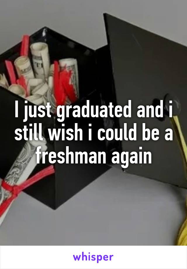 I just graduated and i still wish i could be a freshman again