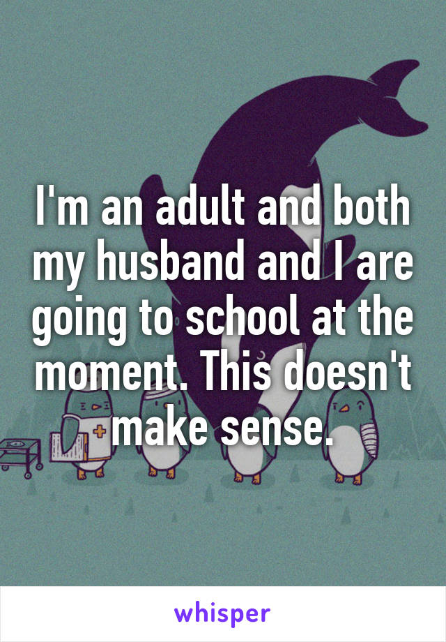 I'm an adult and both my husband and I are going to school at the moment. This doesn't make sense.