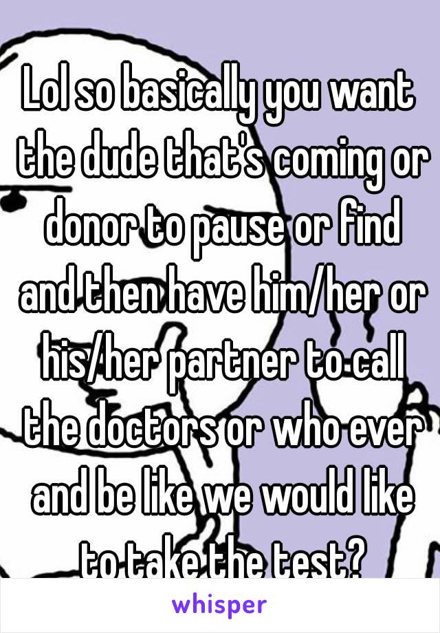 Lol so basically you want the dude that's coming or donor to pause or find and then have him/her or his/her partner to call the doctors or who ever and be like we would like to take the test?