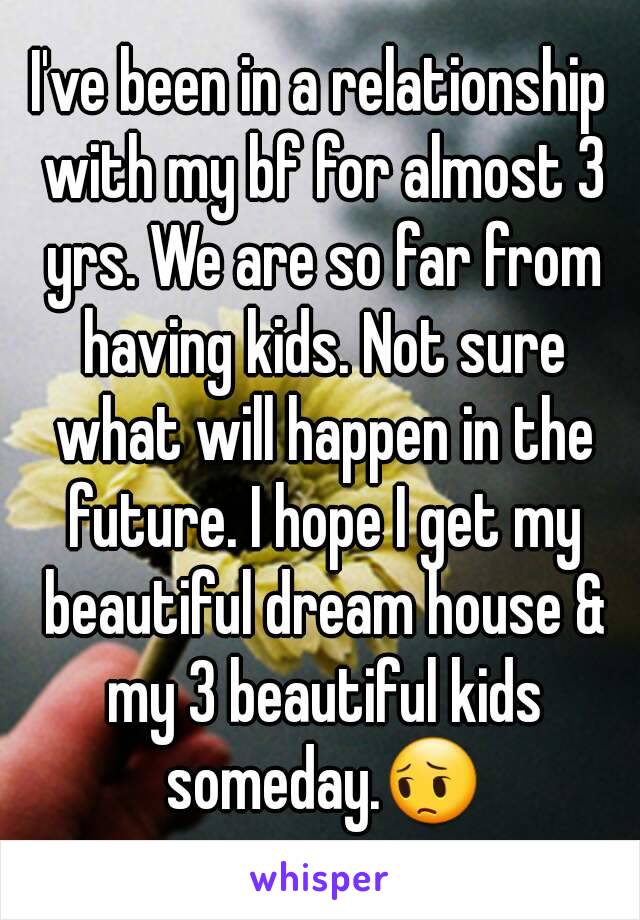 I've been in a relationship with my bf for almost 3 yrs. We are so far from having kids. Not sure what will happen in the future. I hope I get my beautiful dream house & my 3 beautiful kids someday.😔