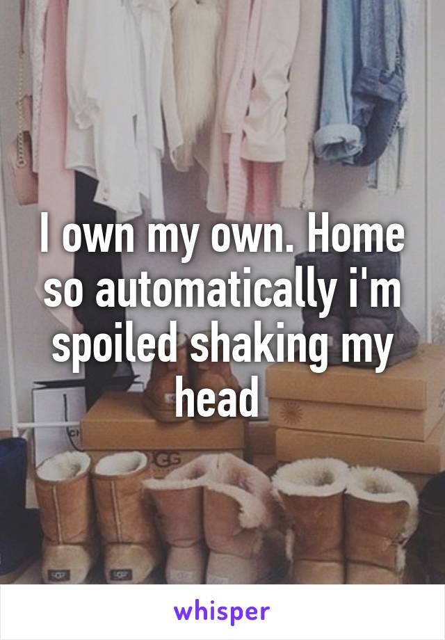 I own my own. Home so automatically i'm spoiled shaking my head 