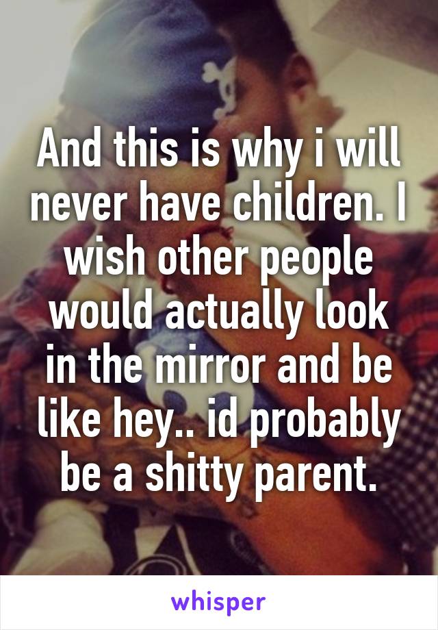 And this is why i will never have children. I wish other people would actually look in the mirror and be like hey.. id probably be a shitty parent.