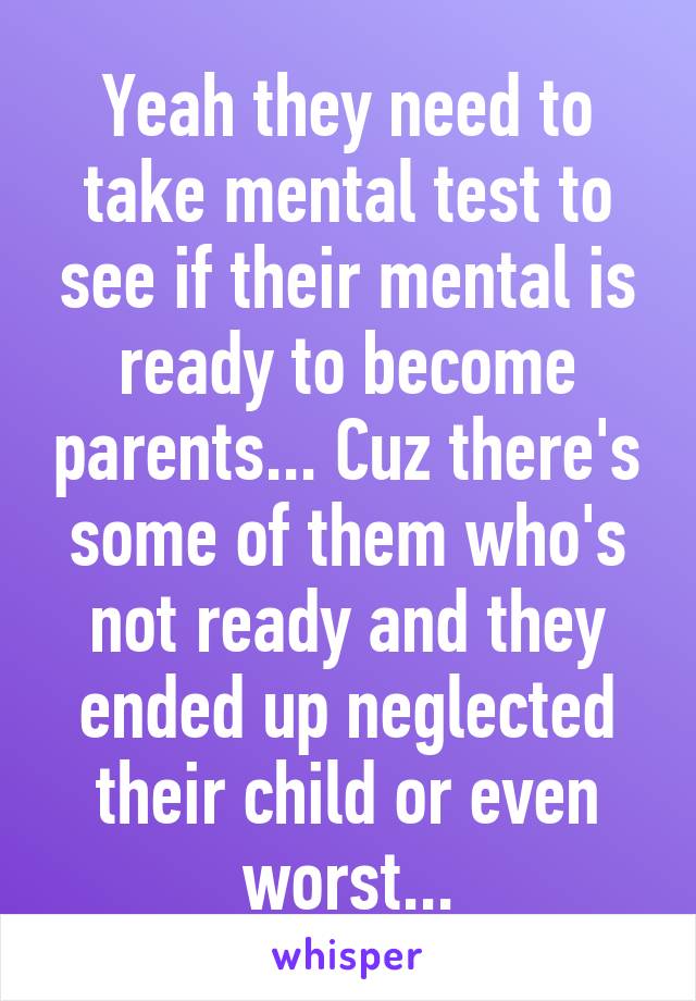 Yeah they need to take mental test to see if their mental is ready to become parents... Cuz there's some of them who's not ready and they ended up neglected their child or even worst...
