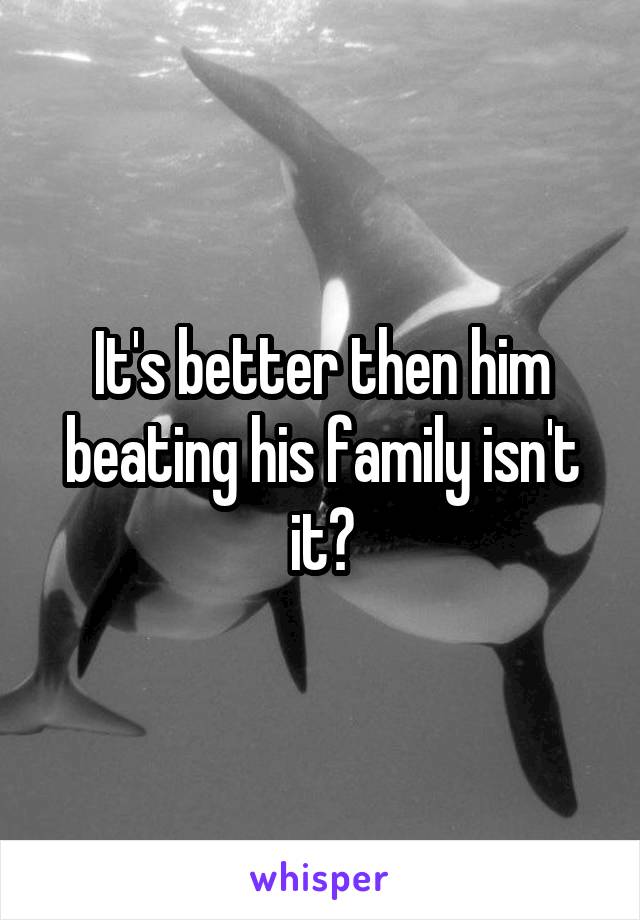 It's better then him beating his family isn't it?