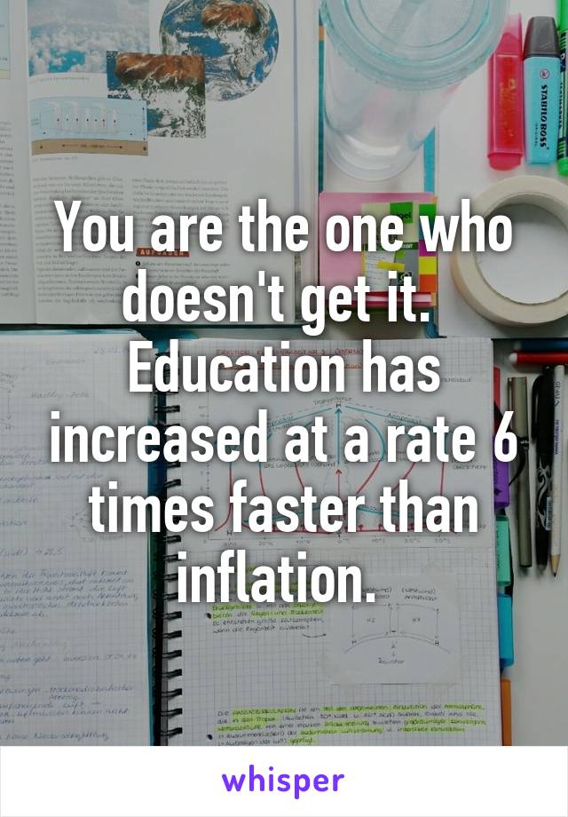 You are the one who doesn't get it.  Education has increased at a rate 6 times faster than inflation. 