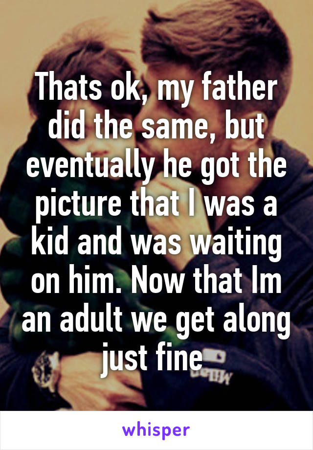 Thats ok, my father did the same, but eventually he got the picture that I was a kid and was waiting on him. Now that Im an adult we get along just fine 