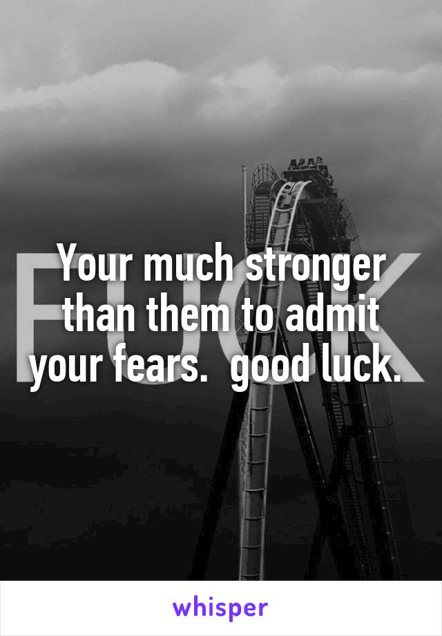 Your much stronger than them to admit your fears.  good luck. 