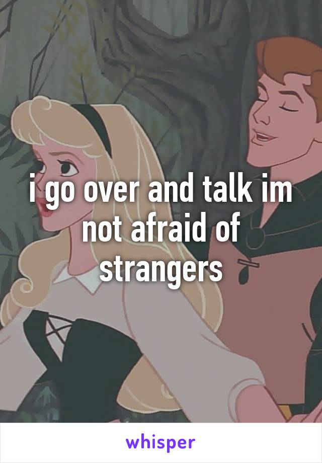 i go over and talk im not afraid of strangers