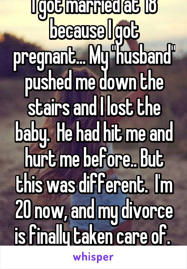 I got married at 18 because I got pregnant... My "husband" pushed me down the stairs and I lost the baby.  He had hit me and hurt me before.. But this was different.  I'm 20 now, and my divorce is finally taken care of.  Yay :)