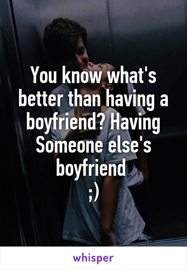 You know what's better than having a boyfriend? Having Someone else's boyfriend 
;)