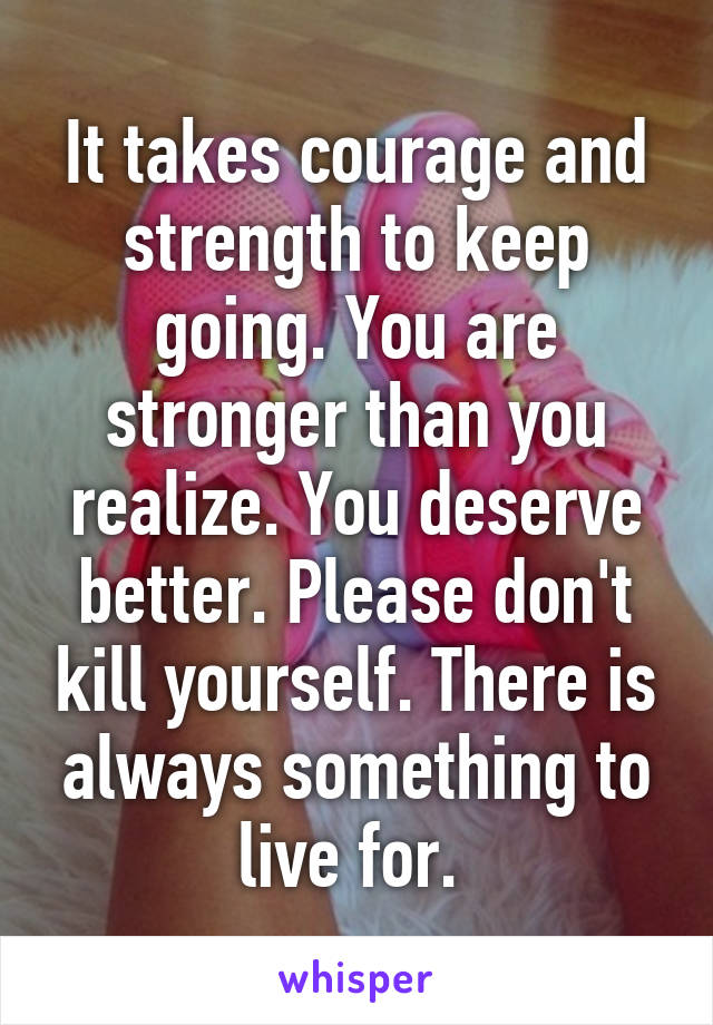 It takes courage and strength to keep going. You are stronger than you realize. You deserve better. Please don't kill yourself. There is always something to live for. 