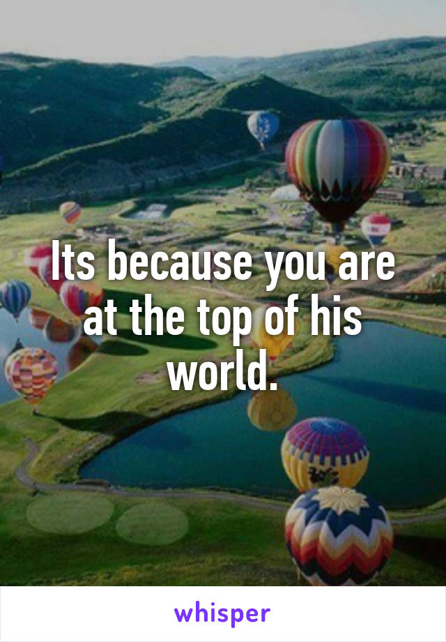 Its because you are at the top of his world.