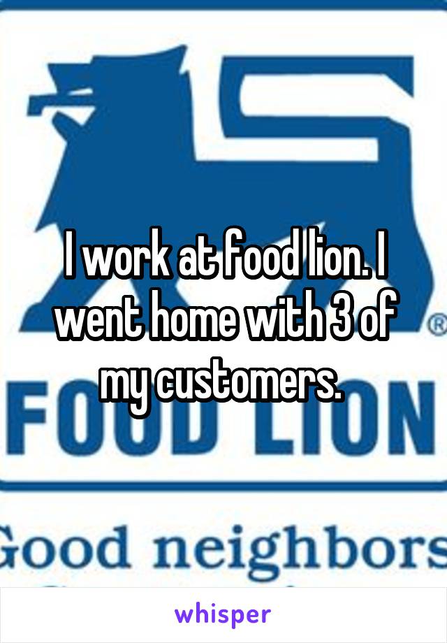 I work at food lion. I went home with 3 of my customers. 