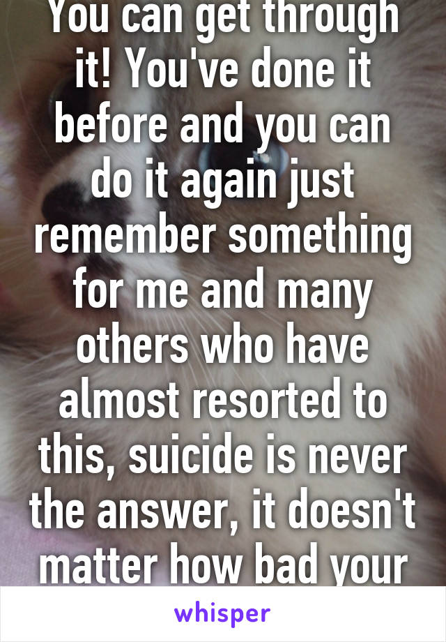 You can get through it! You've done it before and you can do it again just remember something for me and many others who have almost resorted to this, suicide is never the answer, it doesn't matter how bad your depression is.