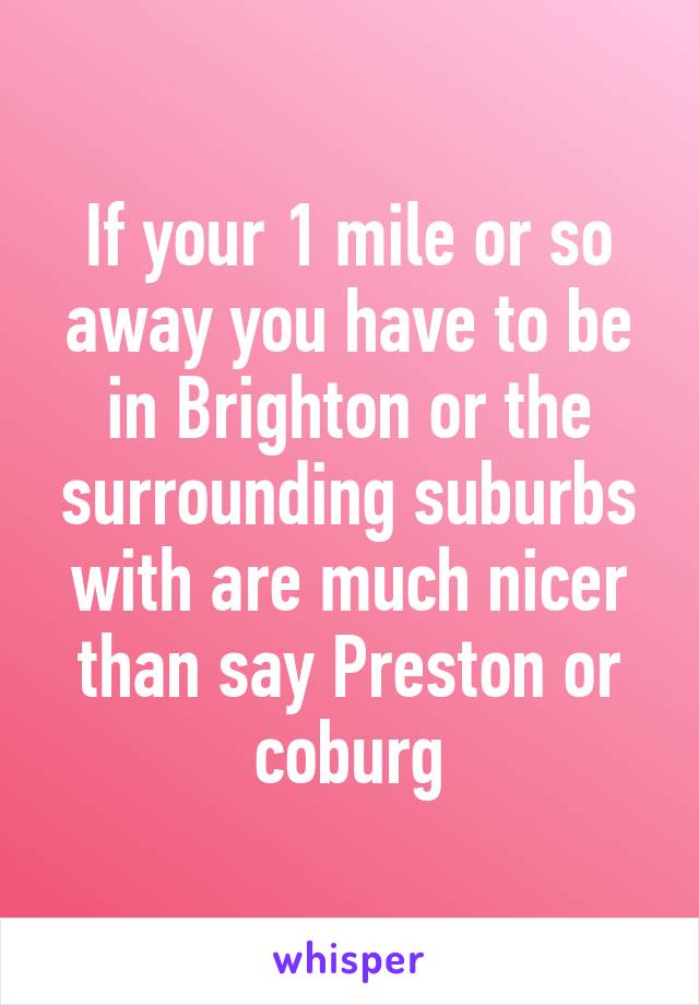 If your 1 mile or so away you have to be in Brighton or the surrounding suburbs with are much nicer than say Preston or coburg