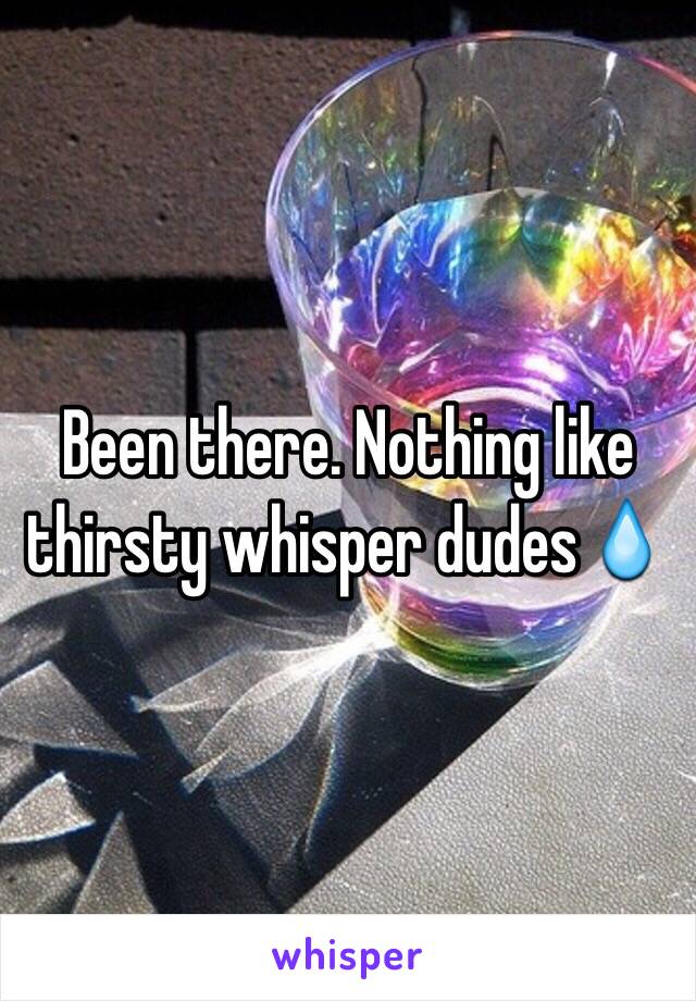 Been there. Nothing like thirsty whisper dudes💧