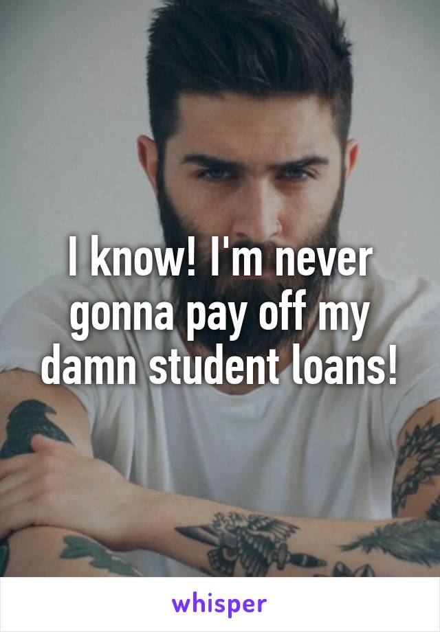 I know! I'm never gonna pay off my damn student loans!