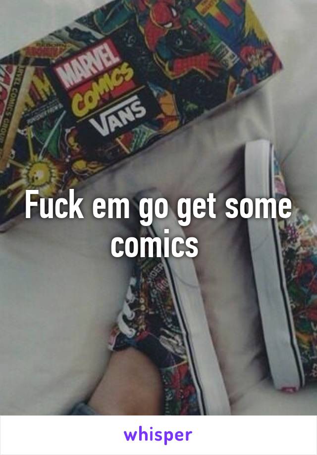 Fuck em go get some comics 