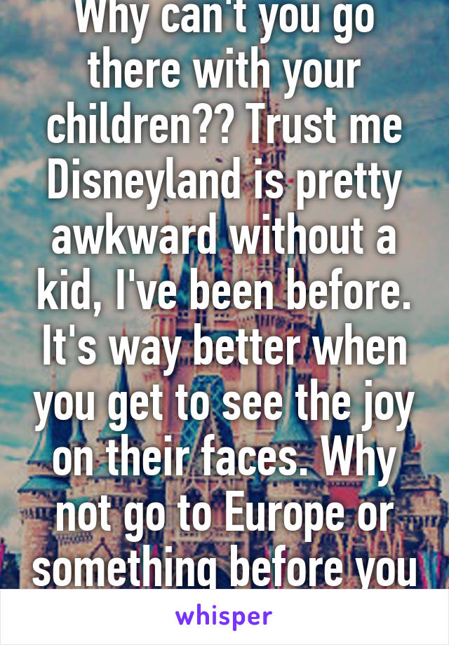 Why can't you go there with your children?? Trust me Disneyland is pretty awkward without a kid, I've been before. It's way better when you get to see the joy on their faces. Why not go to Europe or something before you have kids?
