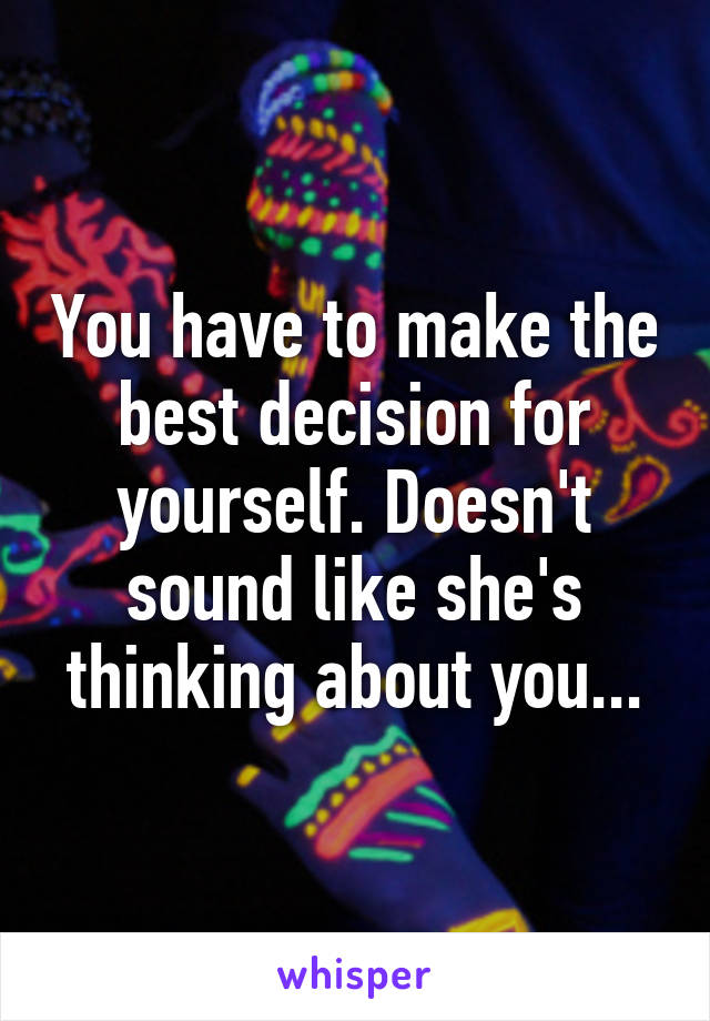 You have to make the best decision for yourself. Doesn't sound like she's thinking about you...