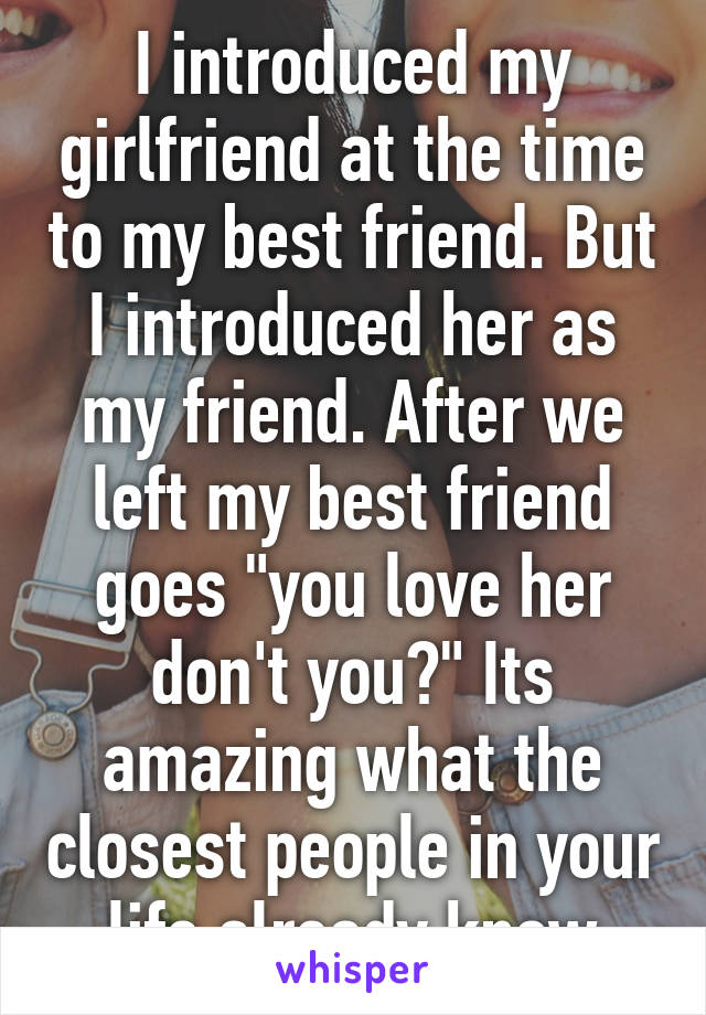 I introduced my girlfriend at the time to my best friend. But I introduced her as my friend. After we left my best friend goes "you love her don't you?" Its amazing what the closest people in your life already know