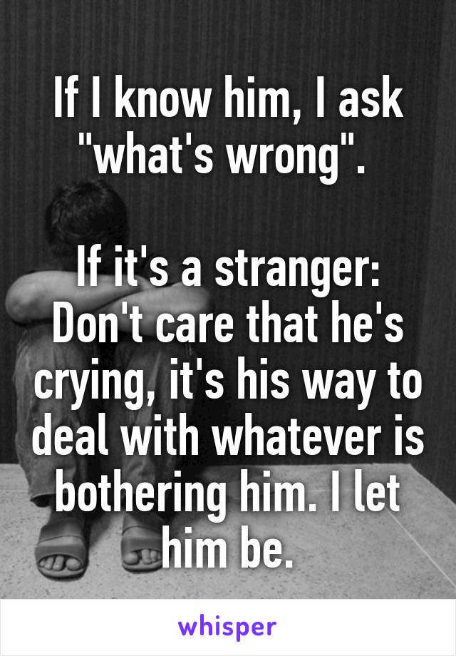 If I know him, I ask "what's wrong". 

If it's a stranger: Don't care that he's crying, it's his way to deal with whatever is bothering him. I let him be.