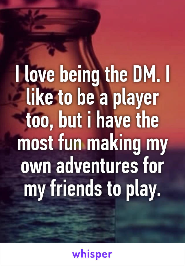 I love being the DM. I like to be a player too, but i have the most fun making my own adventures for my friends to play.