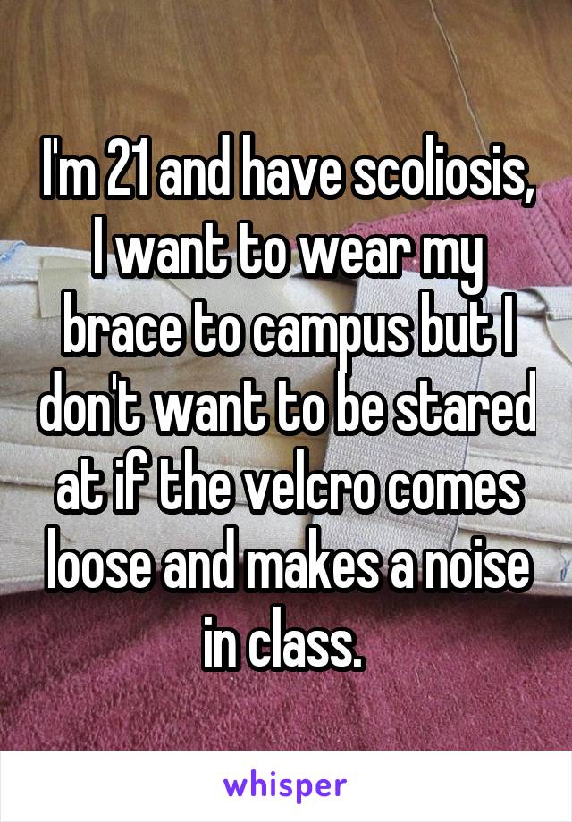 I'm 21 and have scoliosis, I want to wear my brace to campus but I don't want to be stared at if the velcro comes loose and makes a noise in class. 
