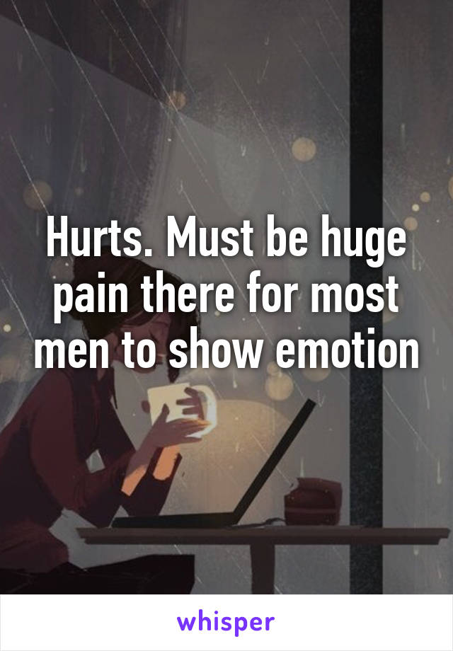 Hurts. Must be huge pain there for most men to show emotion 