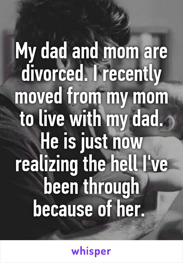 My dad and mom are divorced. I recently moved from my mom to live with my dad. He is just now realizing the hell I've been through because of her. 