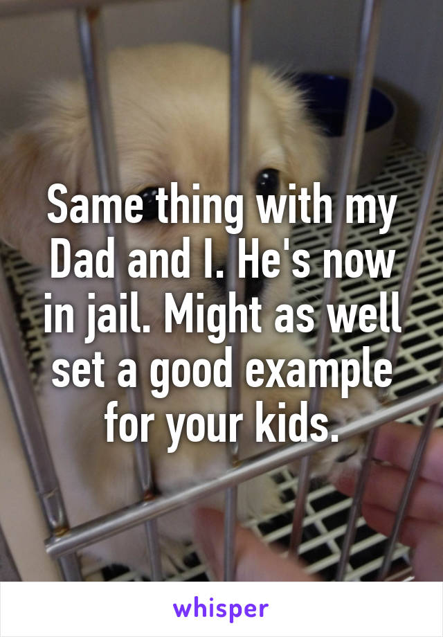 Same thing with my Dad and I. He's now in jail. Might as well set a good example for your kids.