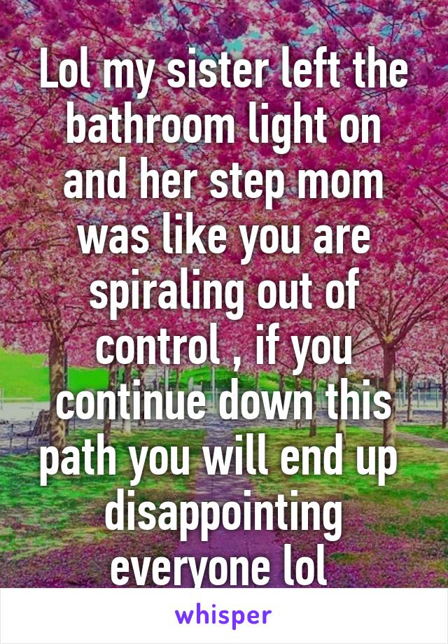 Lol my sister left the bathroom light on and her step mom was like you are spiraling out of control , if you continue down this path you will end up  disappointing everyone lol 