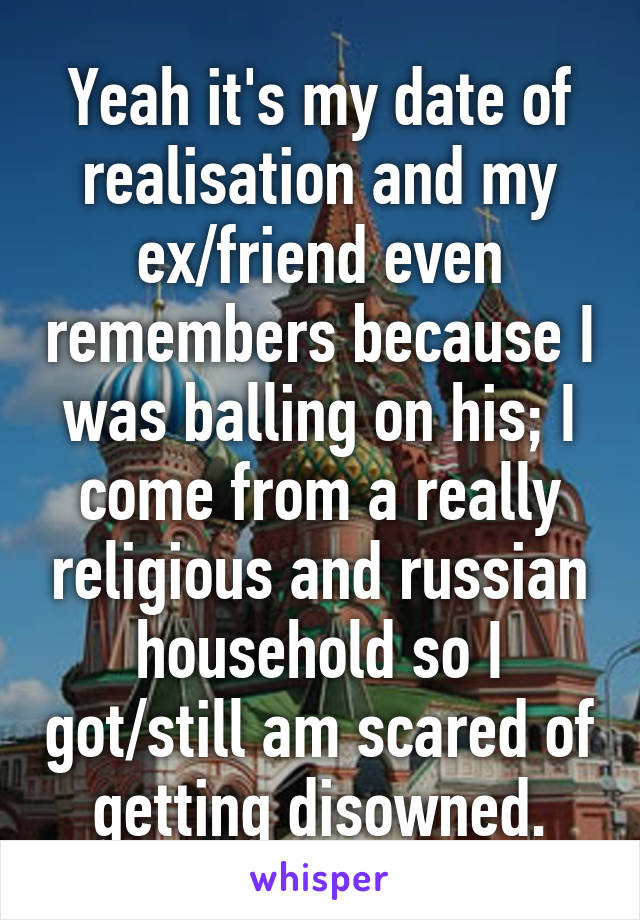 Yeah it's my date of realisation and my ex/friend even remembers because I was balling on his; I come from a really religious and russian household so I got/still am scared of getting disowned.