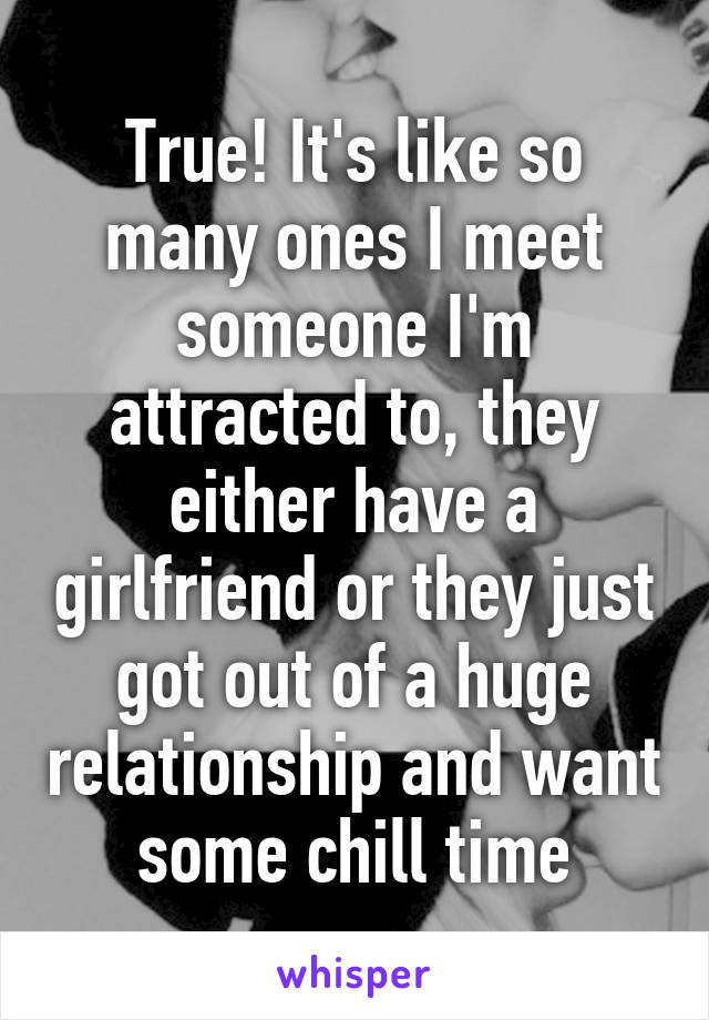 True! It's like so many ones I meet someone I'm attracted to, they either have a girlfriend or they just got out of a huge relationship and want some chill time