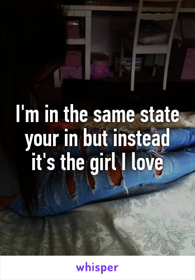 I'm in the same state your in but instead it's the girl I love