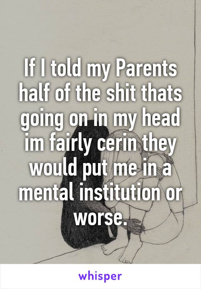 If I told my Parents half of the shit thats going on in my head im fairly cerin they would put me in a mental institution or worse.
