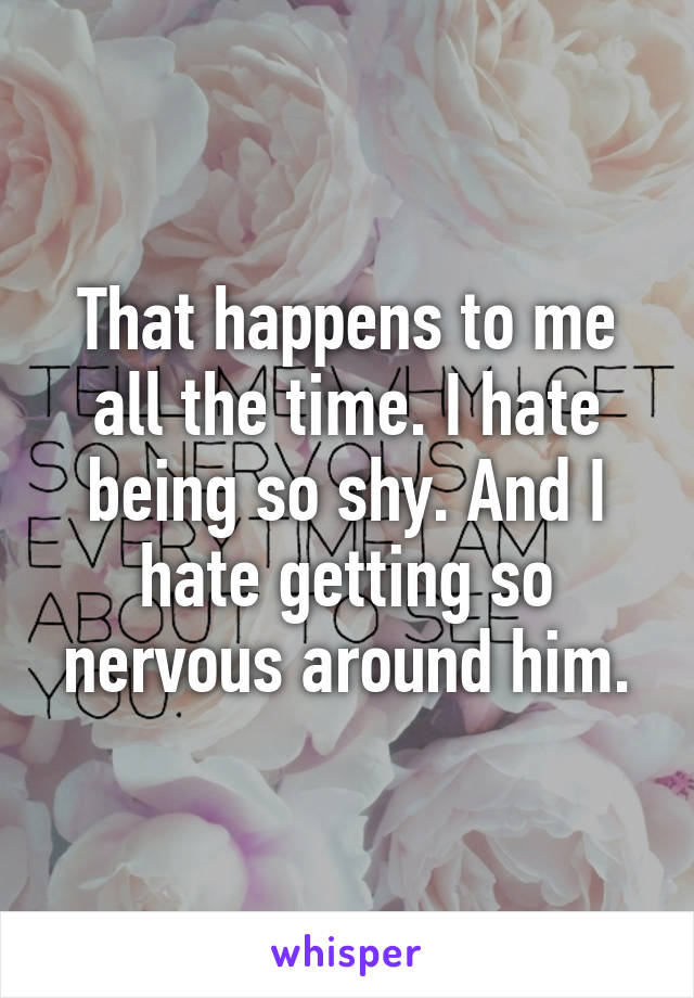 That happens to me all the time. I hate being so shy. And I hate getting so nervous around him.