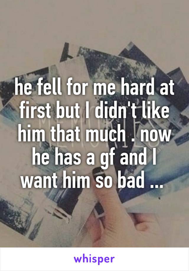 he fell for me hard at first but I didn't like him that much . now he has a gf and I want him so bad ... 