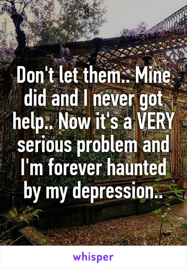 Don't let them.. Mine did and I never got help.. Now it's a VERY serious problem and I'm forever haunted by my depression..