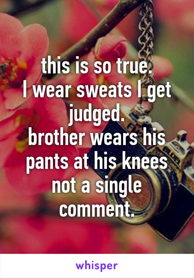 this is so true.
I wear sweats I get judged.
brother wears his pants at his knees not a single comment.
