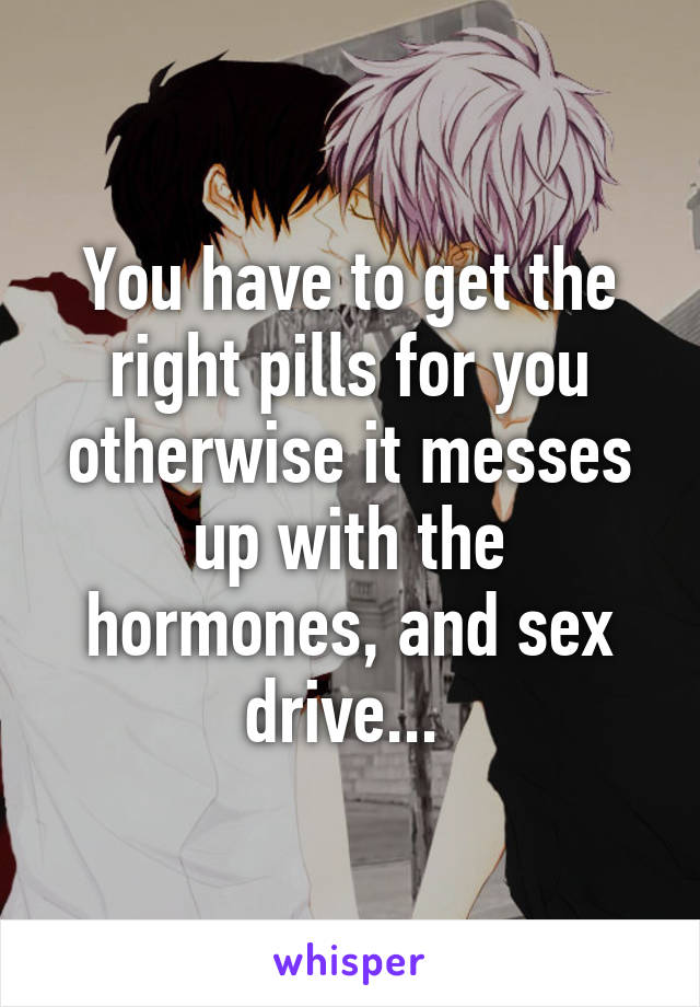 You have to get the right pills for you otherwise it messes up with the hormones, and sex drive... 