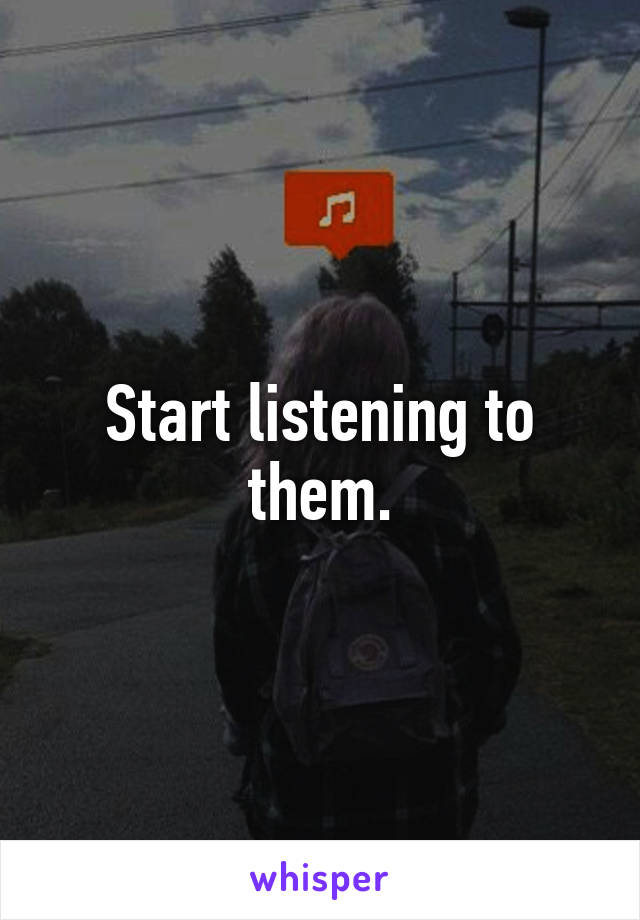 Start listening to them.
